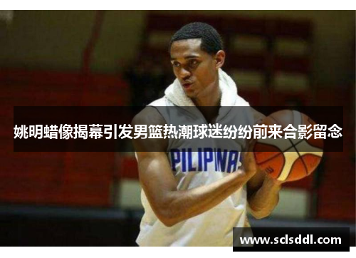 姚明蜡像揭幕引发男篮热潮球迷纷纷前来合影留念