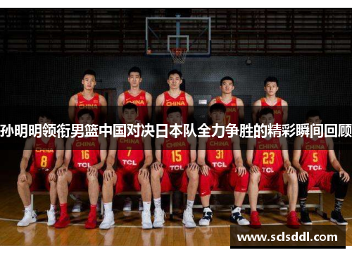 孙明明领衔男篮中国对决日本队全力争胜的精彩瞬间回顾